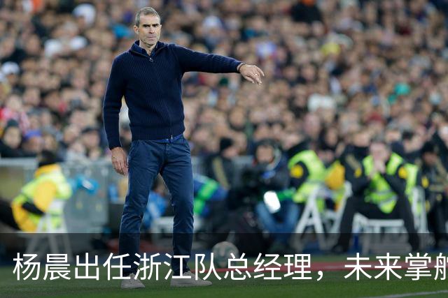 杨晨出任浙江队总经理，未来掌舵期待满满
